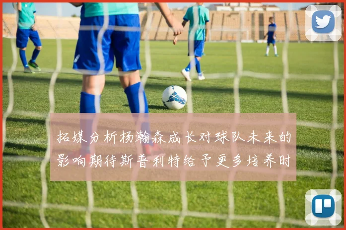 拓媒分析杨瀚森成长对球队未来的影响期待斯普利特给予更多培养时间