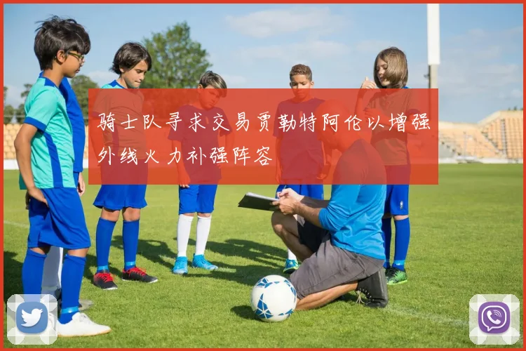 骑士队寻求交易贾勒特阿伦以增强外线火力补强阵容