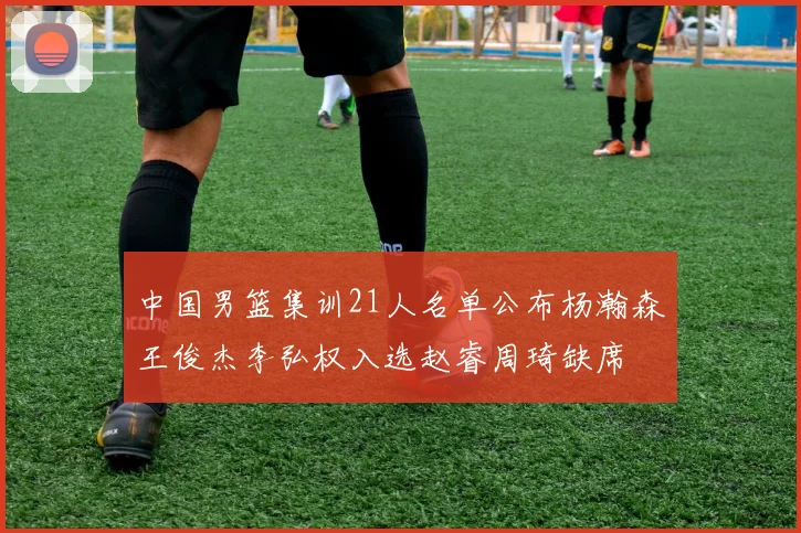 中国男篮集训21人名单公布杨瀚森王俊杰李弘权入选赵睿周琦缺席
