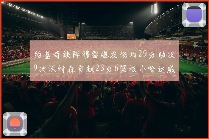 约基奇缺阵穆雷爆发场均29分助攻9次沃特森贡献23分6篮板小哈达威也有17分表现出色