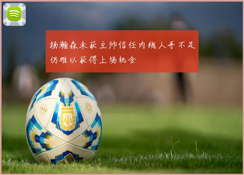 杨瀚森未获主帅信任内线人手不足仍难以获得上场机会