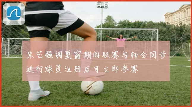 朱艺强调夏窗期间联赛与转会同步进行球员注册后可立即参赛
