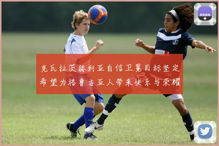 克瓦拉茨赫利亚自信卫冕目标坚定希望为格鲁吉亚人带来快乐与荣耀