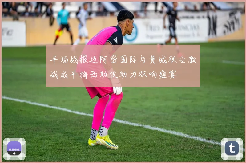 半场战报迈阿密国际与费城联合激战成平梅西助攻助力双响盛宴