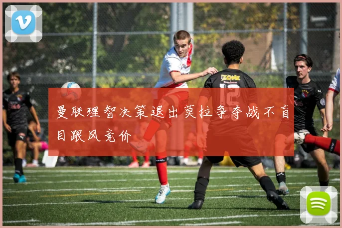 曼联理智决策退出莫拉争夺战不盲目跟风竞价