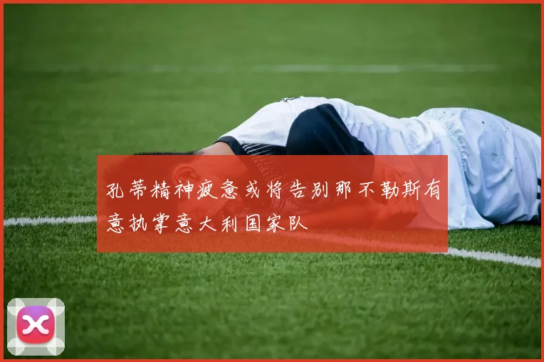 孔蒂精神疲惫或将告别那不勒斯有意执掌意大利国家队