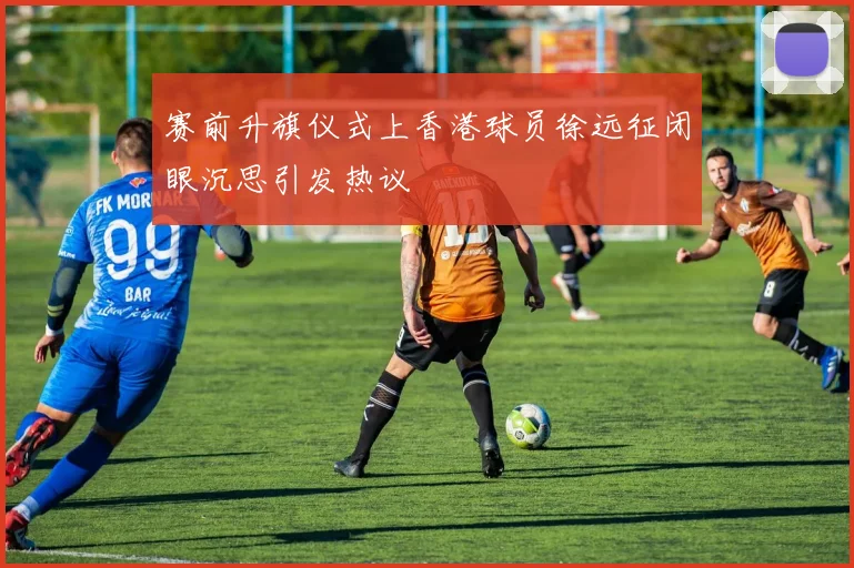 赛前升旗仪式上香港球员徐远征闭眼沉思引发热议