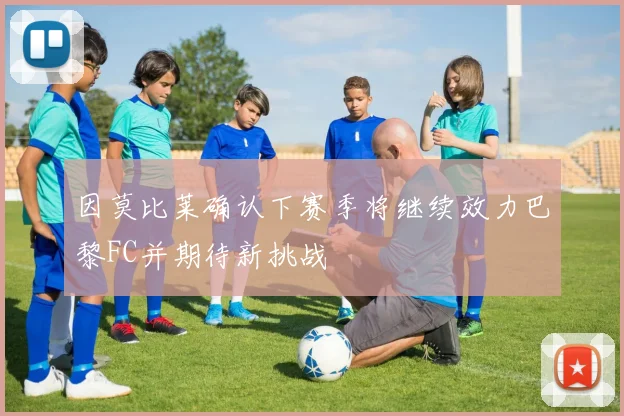 因莫比莱确认下赛季将继续效力巴黎FC并期待新挑战
