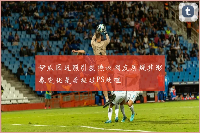 伊瓜因近照引发热议网友质疑其形象变化是否经过PS处理
