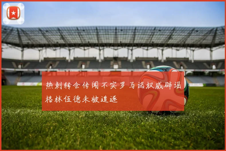 热刺转会传闻不实罗马诺权威辟谣格林伍德未被追逐