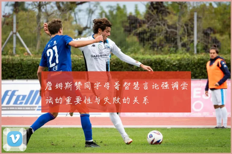 詹姆斯赞同字母哥智慧言论强调尝试的重要性与失败的关系