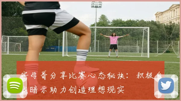 字母哥分享比赛心态秘诀：积极自我暗示助力创造理想现实
