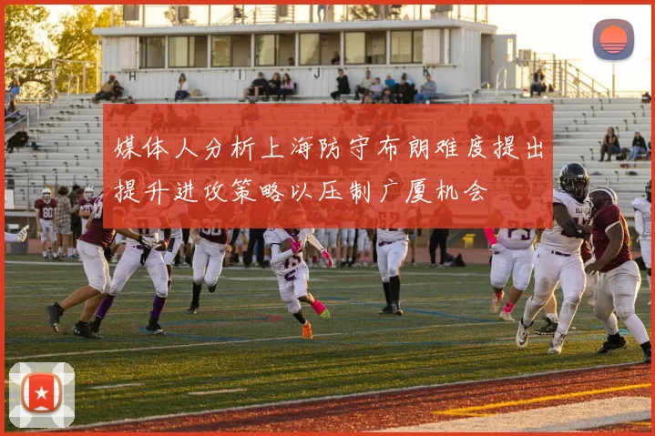 媒体人分析上海防守布朗难度提出提升进攻策略以压制广厦机会