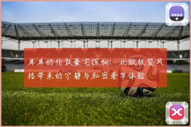 库库的伦敦豪宅探秘：北欧极简风格带来的宁静与私密奢华体验