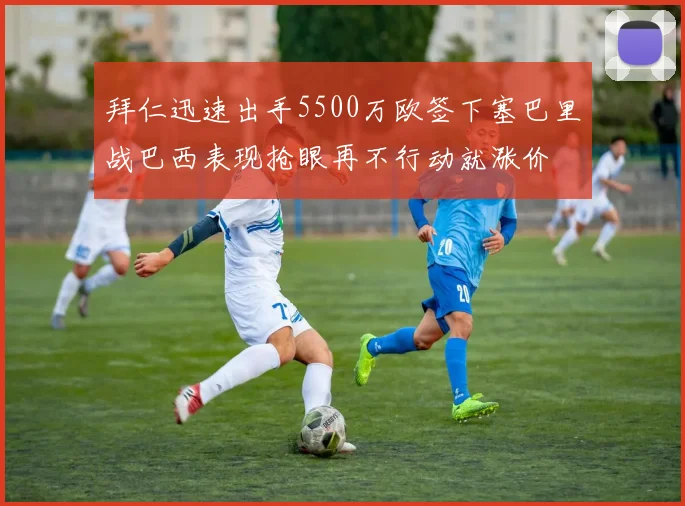 拜仁迅速出手5500万欧签下塞巴里战巴西表现抢眼再不行动就涨价