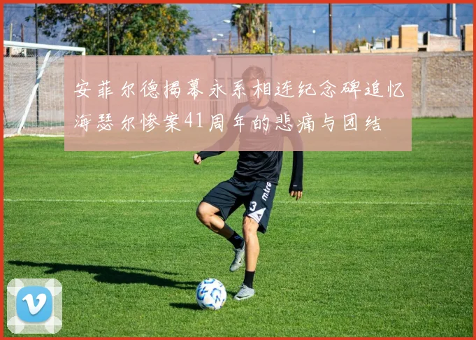 安菲尔德揭幕永系相连纪念碑追忆海瑟尔惨案41周年的悲痛与团结