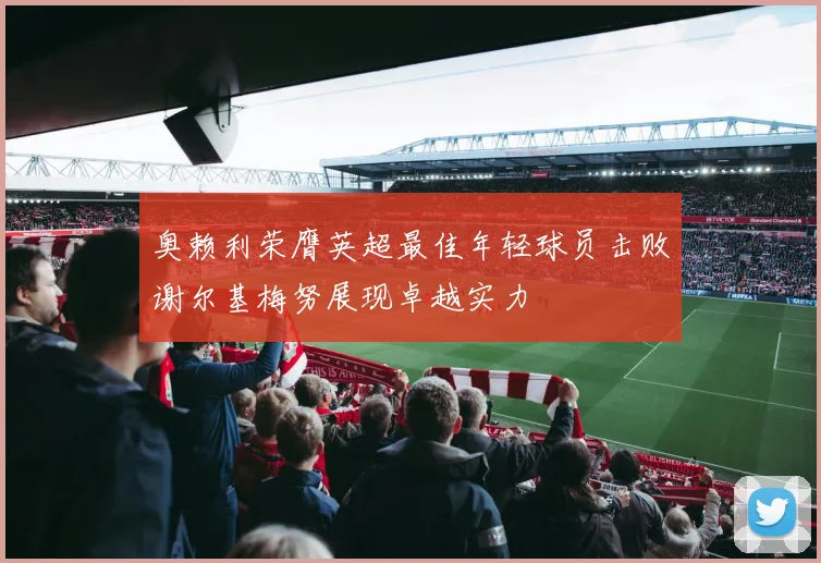 奥赖利荣膺英超最佳年轻球员击败谢尔基梅努展现卓越实力