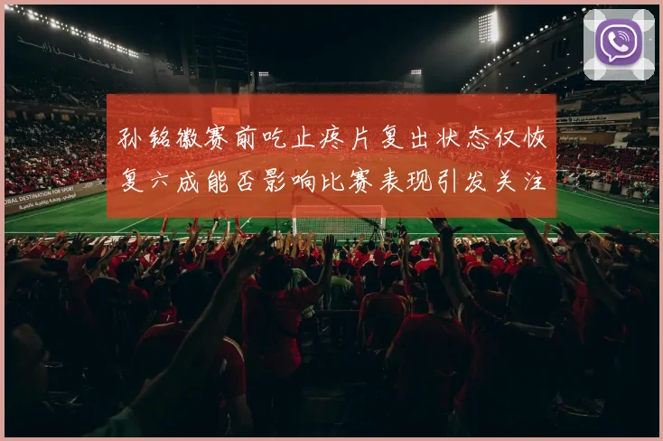 孙铭徽赛前吃止疼片复出状态仅恢复六成能否影响比赛表现引发关注