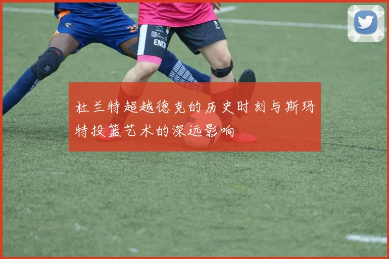 杜兰特超越德克的历史时刻与斯玛特投篮艺术的深远影响
